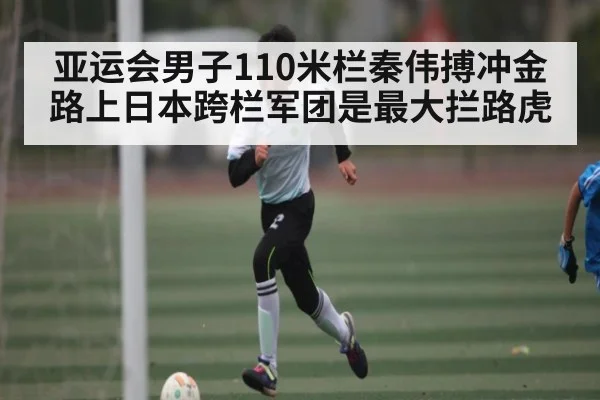 亚运会男子110米栏秦伟搏冲金路上日本跨栏军团是最大拦路虎