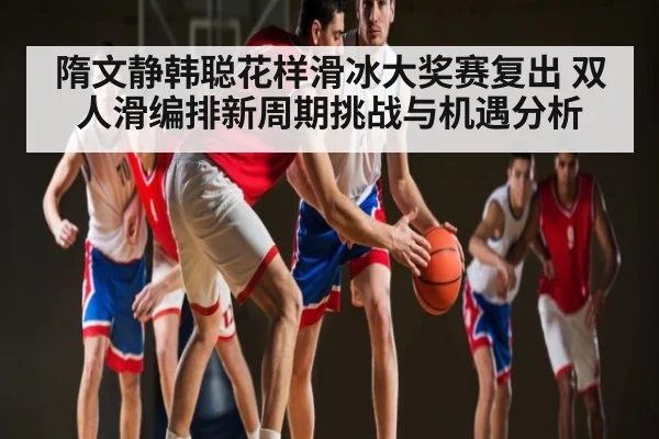 隋文静韩聪花样滑冰大奖赛复出 双人滑编排新周期挑战与机遇分析